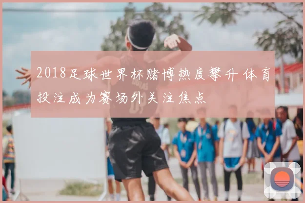 2018足球世界杯赌博热度攀升 体育投注成为赛场外关注焦点