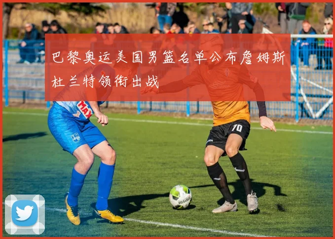 巴黎奥运美国男篮名单公布詹姆斯杜兰特领衔出战
