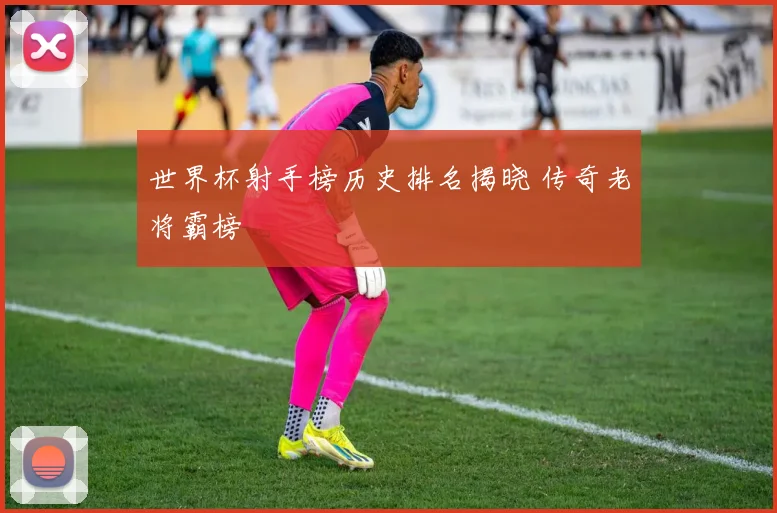 世界杯射手榜历史排名揭晓 传奇老将霸榜
