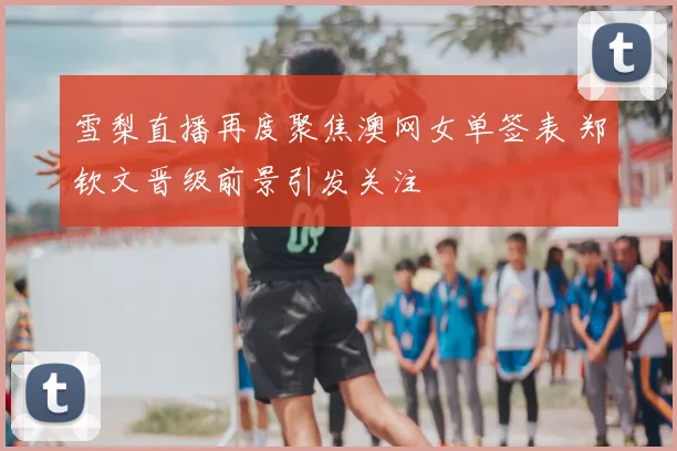 雪梨直播再度聚焦澳网女单签表 郑钦文晋级前景引发关注