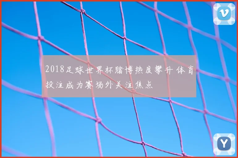2018足球世界杯赌博热度攀升 体育投注成为赛场外关注焦点