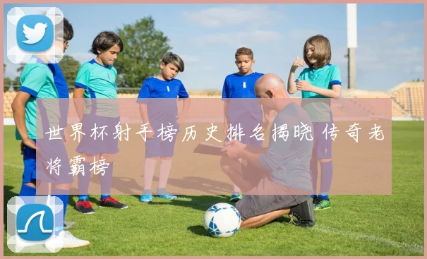 世界杯射手榜历史排名揭晓 传奇老将霸榜