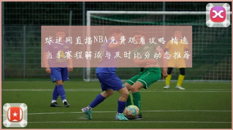 球迷网直播NBA免费观看攻略 精选当季赛程解读与及时比分动态推荐