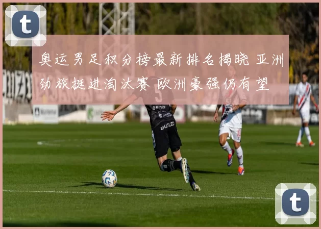 奥运男足积分榜最新排名揭晓 亚洲劲旅挺进淘汰赛 欧洲豪强仍有望